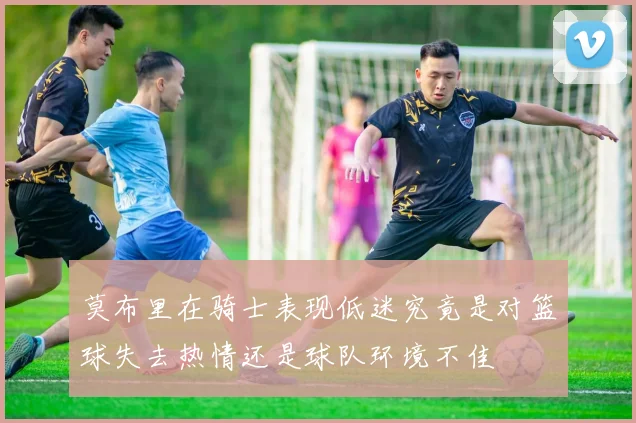 莫布里在骑士表现低迷究竟是对篮球失去热情还是球队环境不佳
