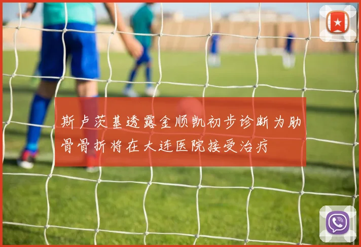 斯卢茨基透露金顺凯初步诊断为肋骨骨折将在大连医院接受治疗