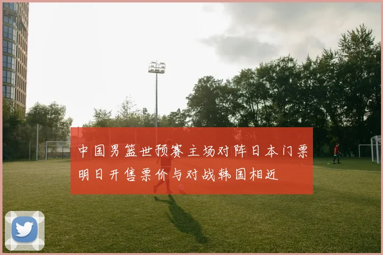 中国男篮世预赛主场对阵日本门票明日开售票价与对战韩国相近