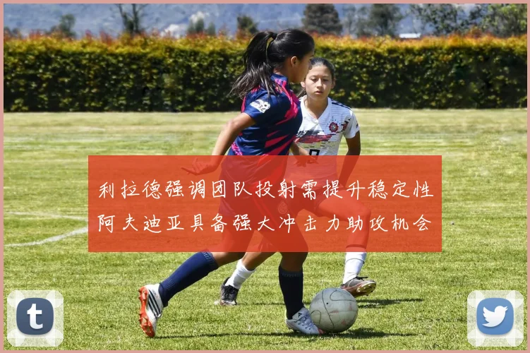 利拉德强调团队投射需提升稳定性阿夫迪亚具备强大冲击力助攻机会