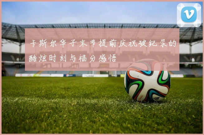 卡斯尔华子末节提前庆祝破纪录的酷炫时刻与福分感悟