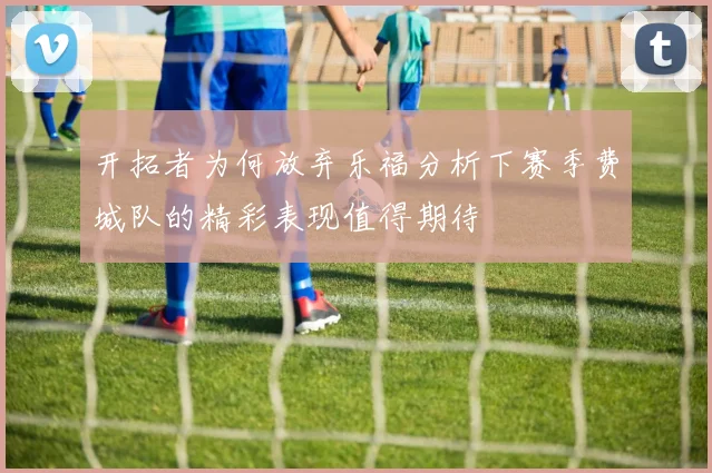 开拓者为何放弃乐福分析下赛季费城队的精彩表现值得期待